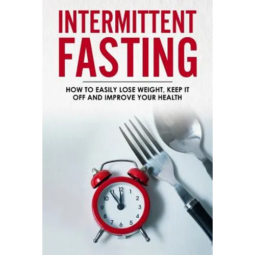 Intermittent Fasting: How To Easily Lose Weight, Keep It Off And Improve Your Health
