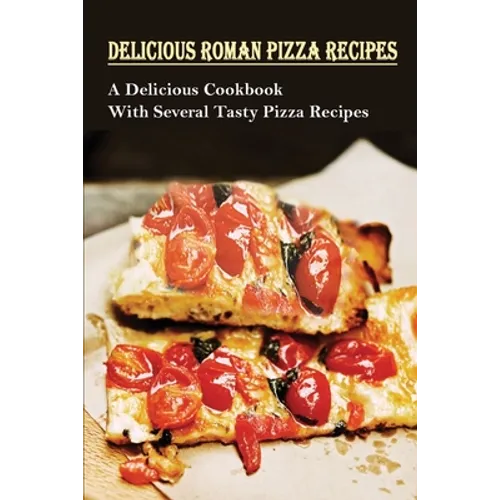 Delicious Roman Pizza Recipes: A Delicious Cookbook With Several Tasty Pizza Recipes: Delicious Pizza Recipes