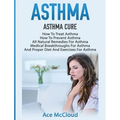 Asthma: Asthma Cure: How To Treat Asthma: How To Prevent Asthma, All Natural Remedies For Asthma, Medical Breakthroughs For Asthma, And Proper Diet An