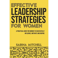 Effective Leadership Strategies for Women: A Practical Guide for Women to Successfully Influence, Motivate and Inspire