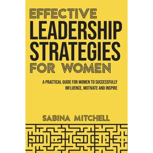 Effective Leadership Strategies for Women: A Practical Guide for Women to Successfully Influence, Motivate and Inspire
