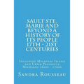 Sault Ste. Marie and Beyond A History of Its People 17th - 21st Centuries: Including Mackinac Island and Upper Peninsula Michigan 1600s - 1700s