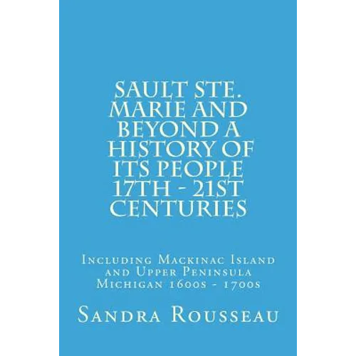 Sault Ste. Marie and Beyond A History of Its People 17th - 21st Centuries: Including Mackinac Island and Upper Peninsula Michigan 1600s - 1700s