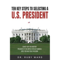 Ten Key Steps to Selecting a U.S. President: Do Not Vote for Another President of the United States of America until You Have Read This Book
