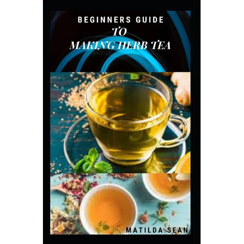 Beginners Guide to Making Herb Tea: guides on how to plant, harvest and prepare herbs leaves for body cure and health relieve system