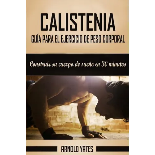 Calistenia: Completa guía de ejercicios de peso corporal, construir su cuerpo de sueño en 30 minutos: Ejercicios de peso corporal,