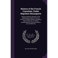 History of the French Consulate, Under Napoleon Buonaparte: Being an Authentic Narrative of His Administration, Which Is So Little Known in Foreign Co