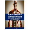 Anatomy & Physiology for Complete Beginners: The Definitive Guide to Mastering the Basics of Human Anatomy and Physiology On How the Body's Structure