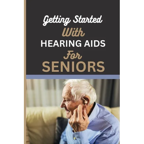 Getting Started with Hearing AIDS for Seniors: A guide for seniors to understanding, Navigating and living with hearing loss and Tinnitus and having a
