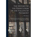 The History of the Persecution of the Valleys of Piedmont: Containing an Account of What Hath Passed in the Dissipation of the Churches and the Inhabi