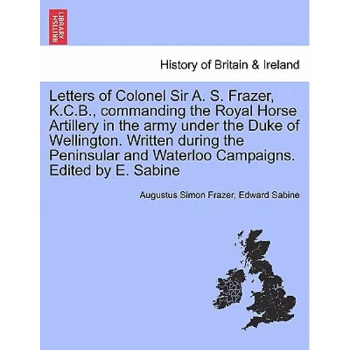 Letters of Colonel Sir A. S. Frazer, K.C.B., commanding the Royal Horse Artillery in the army under the Duke of Wellington. Written during the Peninsu