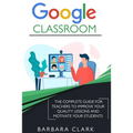 Google Classroom: The Complete Guide for Teachers to Improve the Quality of your Lessons and Motivate your Students