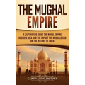 The Mughal Empire: A Captivating Guide to the Mughal Empire in South Asia and the Impact the Mughals Had on the History of India