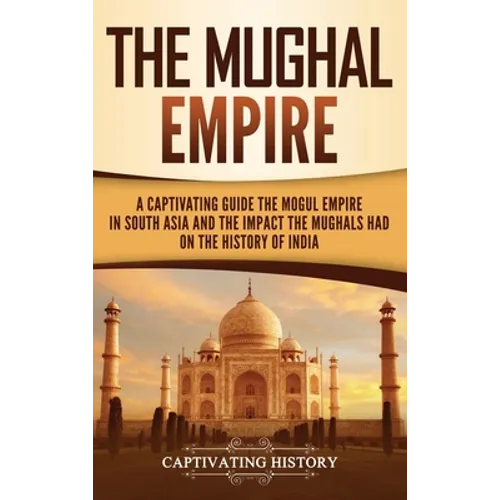 The Mughal Empire: A Captivating Guide to the Mughal Empire in South Asia and the Impact the Mughals Had on the History of India