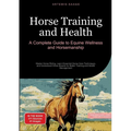 Horse Training and Health: A Complete Guide to Equine Wellness and Horsemanship: Master Horse Riding, Learn Essential Horse Care Techniques, and Under