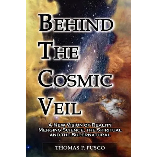 Behind The Cosmic Veil: A New Vision of Reality Merging Science, the Spiritual and the Supernatural