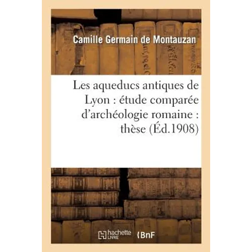 Les Aqueducs Antiques de Lyon: Étude Comparée d'Archéologie Romaine: Thèse Présentée: À La Faculté Des Lettres de l'Université de Paris