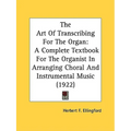 The Art Of Transcribing For The Organ: A Complete Textbook For The Organist In Arranging Choral And Instrumental Music (1922)
