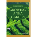The Guide to Growing a Tea Garden: The Complete Guide to Growing and Harvesting Flavorful Teas
