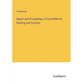 Report and Proceedings of Committee on Banking and Currency