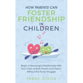 How Parents Can Foster Friendship in Children: Begin a Meaningful Relationship With Your Child as Both Parent and Friend Without the Power Struggle