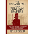 The Rise and Fall of the Persian Empire: From Cyrus the Great to Alexander's Invasion. The Empire That Once Ruled Three Continents
