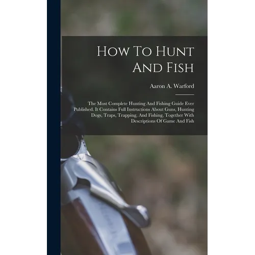 How To Hunt And Fish: The Most Complete Hunting And Fishing Guide Ever Published. It Contains Full Instructions About Guns, Hunting Dogs, Tr