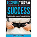 Discipline Your Way to Success: The Definitive Guide to Success Through Self-Discipline: Why Self-Discipline is Crucial to Your Success Story and How