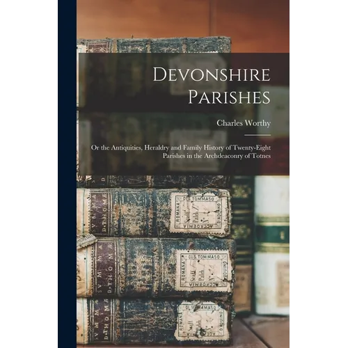 Devonshire Parishes: or the Antiquities, Heraldry and Family History of Twenty-eight Parishes in the Archdeaconry of Totnes