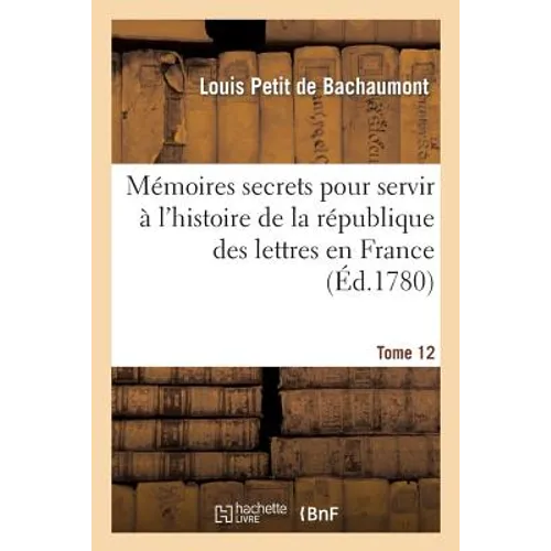Mémoires Secrets Pour l'Hist. de la Rép Des Lettres En France Depuis 1762 Jusqu'à Nos Jours T 12: , Ou Journal d'Un Observateur...