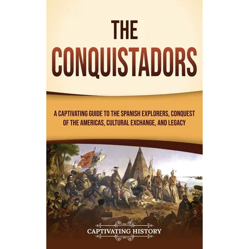 The Conquistadors: A Captivating Guide to the Spanish Explorers, Conquest of the Americas, Cultural Exchange, and Legacy
