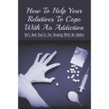 How To Help Your Relatives To Cope With An Addiction: Do's And Don'ts For Dealing With An Addict: How To Help An Addicted Friend Or Relative