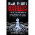 The Art Of Being Ruthless: How To Be Bold, Find Your Spine And Take Control Of Your Life