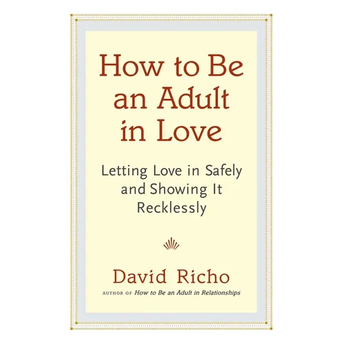 How to Be an Adult in Love: Letting Love in Safely and Showing It Recklessly