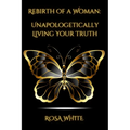 Rebirth of A Woman: Unapologetically Living Your Truth - Rosa White