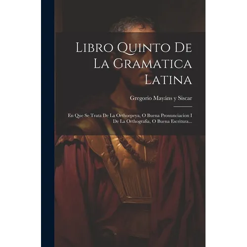 Libro Quinto De La Gramatica Latina: En Que Se Trata De La Orthoepeya, O Buena Pronunciacion I De La Orthografia, O Buena Escritura...