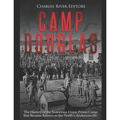 Camp Douglas: The History of the Notorious Union Prison Camp that Became Known as the North's Andersonville