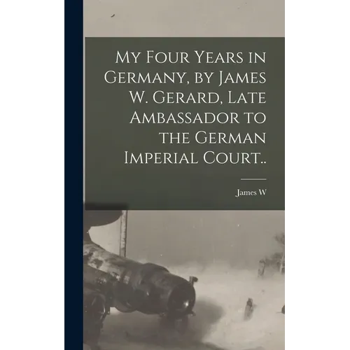 My Four Years in Germany, by James W. Gerard, Late Ambassador to the German Imperial Court..