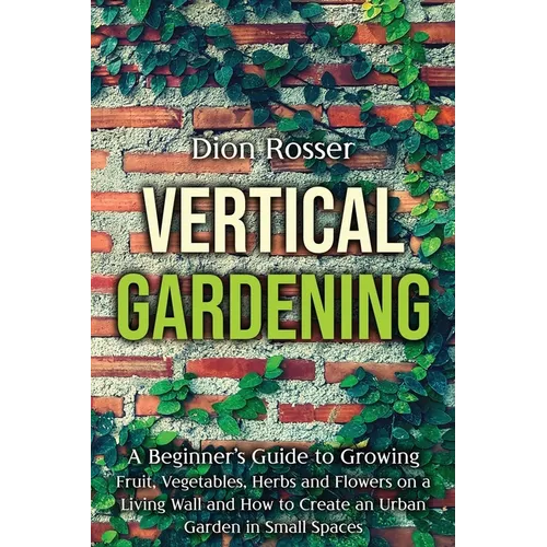 Vertical Gardening: A Beginner's Guide to Growing Fruit, Vegetables, Herbs and Flowers on a Living Wall and How to Create an Urban Garden