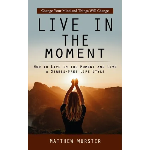 Live in the Moment: Change Your Mind and Things Will Change (How to Live in the Moment and Live a Stress-free Life Style)