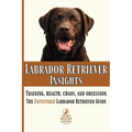 Labrador Retriever Insights: Training, Health, Chaos and Obsession...the Unfiltered Labrador Retriever Guide