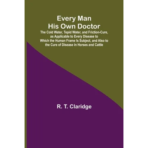 Every Man His Own Doctor; The Cold Water, Tepid Water, and Friction-Cure, as Applicable to Every Disease to Which the Human Frame Is Subject, and Also