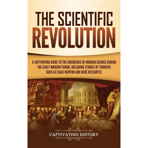 The Scientific Revolution: A Captivating Guide to the Emergence of Modern Science During the Early Modern Period, Including Stories of Thinkers Such a