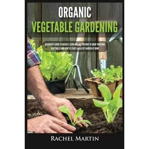 Organic Vegetable Gardening: Beginner's Guide to Quickly Learn and Master How to Grow Your Own Vegetables and How to Start a Healthy Garden at Home