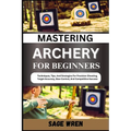 Mastering Archery for Beginners: Techniques, Tips, And Strategies For Precision Shooting, Target Accuracy, Bow Control, And Competitive Success