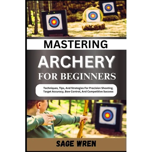 Mastering Archery for Beginners: Techniques, Tips, And Strategies For Precision Shooting, Target Accuracy, Bow Control, And Competitive Success
