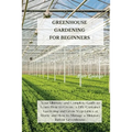 Greenhouse Gardening for Beginners: Your Ultimate and Complete Guide to Learn How to Create a DIY Container Gardening and Grow Vegetables at Home and
