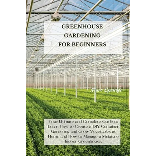 Greenhouse Gardening for Beginners: Your Ultimate and Complete Guide to Learn How to Create a DIY Container Gardening and Grow Vegetables at Home and