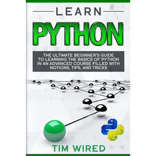 Learn Python: The Ultimate Beginner's Guide to Learning the Basics of Python in an advanced Course Filled with Notions, Tips, and Tricks