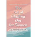 The Art of Chilling Out for Women: 100+ Ways to Replace Worry and Stress with Spiritual Healing, Self-Care, and Self-Love